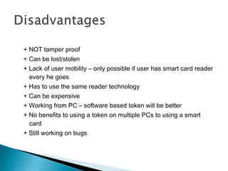 + NOT tamper proof
+ Can be lost/stolen
+ Lack of user mobility – only possible if user has smart card reader
every he goes
+ Has to use the same reader technology
+ Can be expensive
+ Working from PC – software based token will be better
+ No benefits to using a token on multiple PCs to using a smart
card
+ Still working on bugs
 