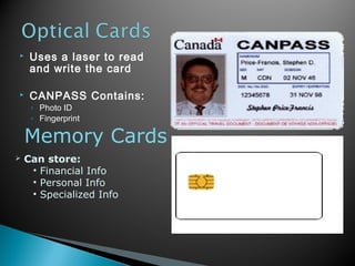  Uses a laser to read
and write the card
 CANPASS Contains:
◦ Photo ID
◦ Fingerprint
Memory Cards
 Can store:
• Financial Info
• Personal Info
• Specialized Info
 