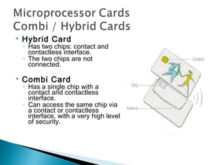  Hybrid Card
◦ Has two chips: contact and
contactless interface.
◦ The two chips are not
connected.
 Combi Card
◦ Has a single chip with a
contact and contactless
interface.
◦ Can access the same chip via
a contact or contactless
interface, with a very high level
of security.
 