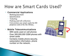  Commercial Applications
◦ Banking/payment
◦ Identification
◦ Ticketing
◦ Parking and toll collection
◦ Universities use smart cards for ID
purposes and at the the library,
 Mobile Telecommunications
◦ SIM cards used on cell phones
◦ Over 300,000,000 GSM phones with
smart cards
◦ Contains mobile phone security,
subscription information, phone
number on the network,
 