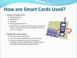 How are Smart Cards Used?
 Commercial Applications
 Banking/payment
 Identification
 Ticketing
 Parking and toll collection
 Universities use smart cards for ID purposes and at the
library, vending machines, copy machines, and other
services on campus.
 Mobile Telecommunications
 SIM cards used on cell phones
 Over 300,000,000 GSM phones with smart cards
 Contains mobile phone security, subscription
information, phone number on the network, billing
information, and frequently called numbers.
 