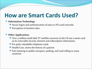 How are Smart Cards Used?
 Information Technology
 Secure logon and authentication of users to PCs and networks
 Encryption of sensitive data
 Other Applications
 Over 4 million small dish TV satellite receivers in the US use a smart card
as its removable security element and subscription information.
 Pre-paid, reloadable telephone cards
 Health Care, stores the history of a patient
 Fast ticketing in public transport, parking, and road tolling in many
countries
 