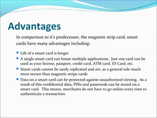 Advantages
In comparison to it’s predecessor, the magnetic strip card, smart
cards have many advantages including:
 Life of a smart card is longer
 A single smart card can house multiple applications. Just one card can be
used as your license, passport, credit card, ATM card, ID Card, etc.
 Smart cards cannot be easily replicated and are, as a general rule much
more secure than magnetic stripe cards
 Data on a smart card can be protected against unauthorized viewing. As a
result of this confidential data, PINs and passwords can be stored on a
smart card. This means, merchants do not have to go online every time to
authenticate a transaction.
 
