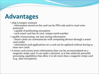 Advantages
• chip is tamper-resistant
- information stored on the card can be PIN code and/or read-write
protected
- capable of performing encryption
- each smart card has its own, unique serial number
• capable of processing, not just storing information
- Smart cards can communicate with computing devices through a smart
card reader
- information and applications on a card can be updated without having to
issue new cards
• A smart card carries more information than can be accommodated on a
magnetic stripe card. It can make a decision, as it has relatively powerful
processing capabilities that allow it to do more than a magnetic stripe card
(e.g., data encryption).
 