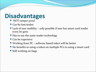 Disadvantages NOT tamper proof
Can be lost/stolen
Lack of user mobility – only possible if user has smart card reader
every he goes
Has to use the same reader technology
Can be expensive
Working from PC – software based token will be better
No benefits to using a token on multiple PCs to using a smart card
Still working on bugs
 