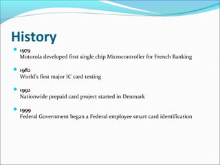 History
 1979
Motorola developed first single chip Microcontroller for French Banking
 1982
World's first major IC card testing
 1992
Nationwide prepaid card project started in Denmark
 1999
Federal Government began a Federal employee smart card identification
 