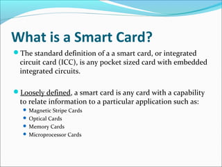What is a Smart Card?
The standard definition of a a smart card, or integrated
circuit card (ICC), is any pocket sized card with embedded
integrated circuits.
Loosely defined, a smart card is any card with a capability
to relate information to a particular application such as:
 Magnetic Stripe Cards
 Optical Cards
 Memory Cards
 Microprocessor Cards
 