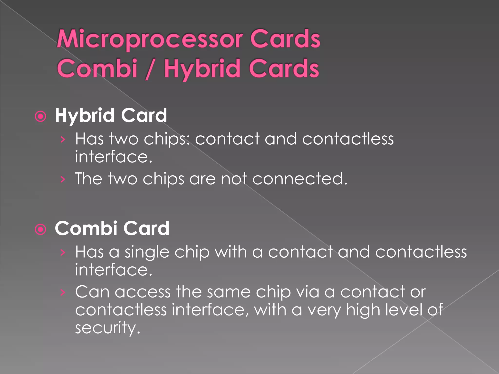    Hybrid Card
    › Has two chips: contact and contactless
      interface.
    › The two chips are not connected.


   Combi Card
    › Has a single chip with a contact and contactless
      interface.
    › Can access the same chip via a contact or
      contactless interface, with a very high level of
      security.
 