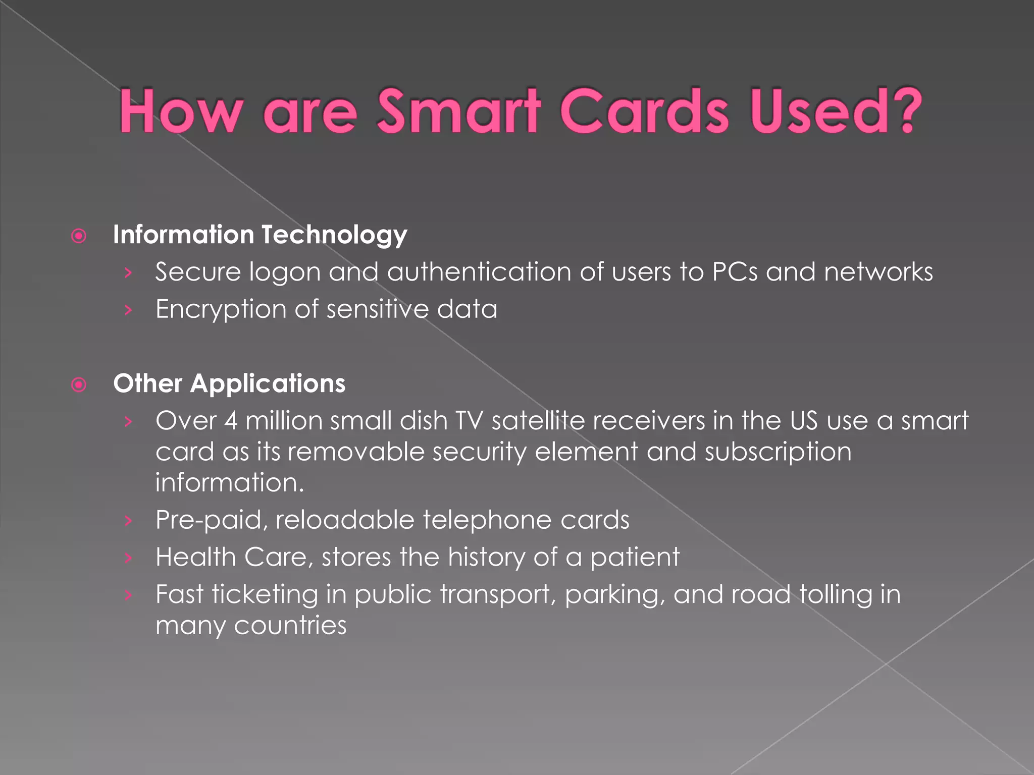    Information Technology
     › Secure logon and authentication of users to PCs and networks
     › Encryption of sensitive data


   Other Applications
    › Over 4 million small dish TV satellite receivers in the US use a smart
       card as its removable security element and subscription
       information.
    › Pre-paid, reloadable telephone cards
    › Health Care, stores the history of a patient
    › Fast ticketing in public transport, parking, and road tolling in
       many countries
 