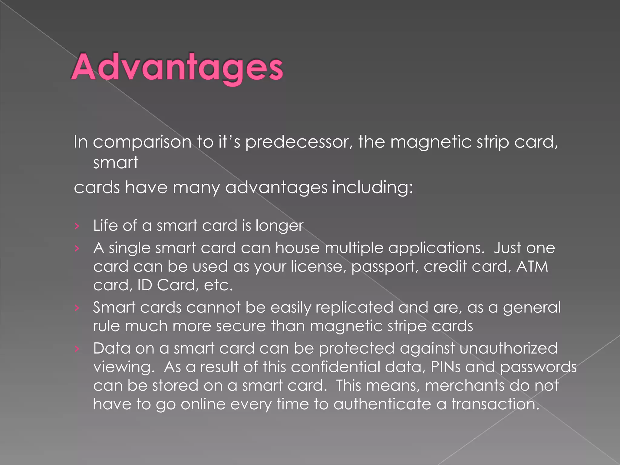 In comparison to it’s predecessor, the magnetic strip card,
   smart
cards have many advantages including:

› Life of a smart card is longer
› A single smart card can house multiple applications. Just one
  card can be used as your license, passport, credit card, ATM
  card, ID Card, etc.
› Smart cards cannot be easily replicated and are, as a general
  rule much more secure than magnetic stripe cards
› Data on a smart card can be protected against unauthorized
  viewing. As a result of this confidential data, PINs and passwords
  can be stored on a smart card. This means, merchants do not
  have to go online every time to authenticate a transaction.
 