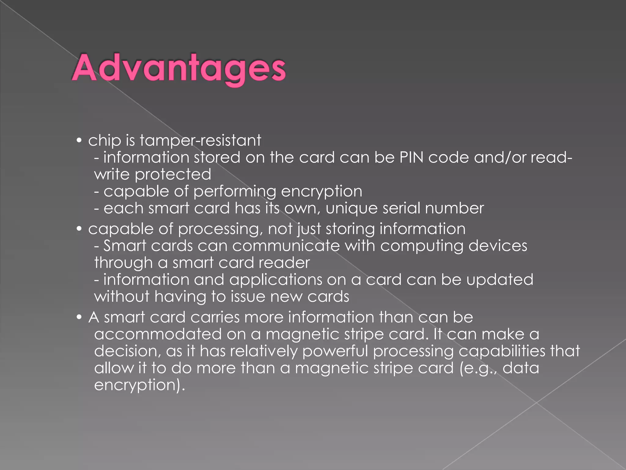 • chip is tamper-resistant
   - information stored on the card can be PIN code and/or read-
   write protected
   - capable of performing encryption
   - each smart card has its own, unique serial number
• capable of processing, not just storing information
   - Smart cards can communicate with computing devices
   through a smart card reader
   - information and applications on a card can be updated
   without having to issue new cards
• A smart card carries more information than can be
   accommodated on a magnetic stripe card. It can make a
   decision, as it has relatively powerful processing capabilities that
   allow it to do more than a magnetic stripe card (e.g., data
   encryption).
 