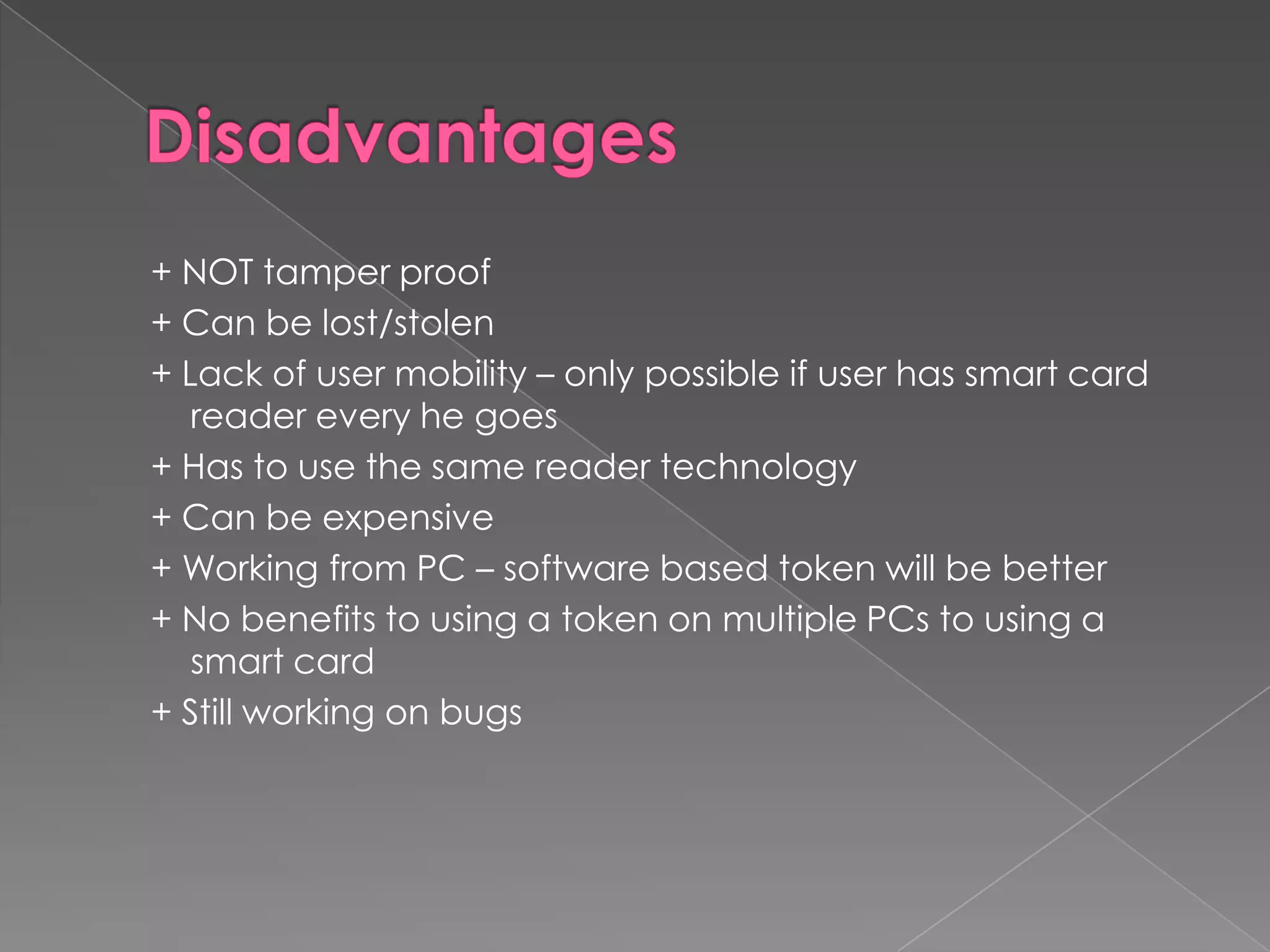+ NOT tamper proof
+ Can be lost/stolen
+ Lack of user mobility – only possible if user has smart card
   reader every he goes
+ Has to use the same reader technology
+ Can be expensive
+ Working from PC – software based token will be better
+ No benefits to using a token on multiple PCs to using a
   smart card
+ Still working on bugs
 