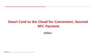 Copyright © 2015 Kona Software Lab Ltd. All Rights Reserved.
Smart Card to the Cloud for Convenient, Secured
NFC Payment
KONA I
 