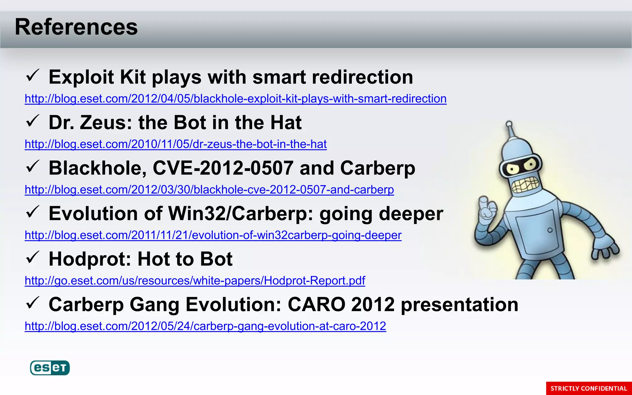 References

 Exploit Kit plays with smart redirection
http://blog.eset.com/2012/04/05/blackhole-exploit-kit-plays-with-smart-redirection

 Dr. Zeus: the Bot in the Hat
http://blog.eset.com/2010/11/05/dr-zeus-the-bot-in-the-hat

 Blackhole, CVE-2012-0507 and Carberp
http://blog.eset.com/2012/03/30/blackhole-cve-2012-0507-and-carberp

 Evolution of Win32/Carberp: going deeper
http://blog.eset.com/2011/11/21/evolution-of-win32carberp-going-deeper

 Hodprot: Hot to Bot
http://go.eset.com/us/resources/white-papers/Hodprot-Report.pdf

 Carberp Gang Evolution: CARO 2012 presentation
http://blog.eset.com/2012/05/24/carberp-gang-evolution-at-caro-2012
 