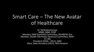 Smart Care – The New Avatar
of Healthcare
Dr. SB Bhattacharyya
MBBS, MBA, FCGP
Member, EMR Standards Committee, MoH&FW, GoI
Member, Health Informatics Sectional Committee, MHD
17, BIS
President (2010 – 2011), IAMI
Hony. State Secretary (2015), IMA Haryana
 