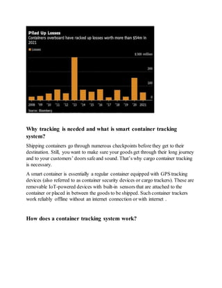 Why tracking is needed and what is smart container tracking
system?
Shipping containers go through numerous checkpoints before they get to their
destination. Still, you want to make sure your goods get through their long journey
and to your customers’ doors safeand sound. That’s why cargo container tracking
is necessary.
A smart container is essentially a regular container equipped with GPS tracking
devices (also referred to as container security devices or cargo trackers). These are
removable IoT-powered devices with built-in sensors that are attached to the
container or placed in between the goods to be shipped. Such container trackers
work reliably offline without an internet connection or with internet .
How does a container tracking system work?
 