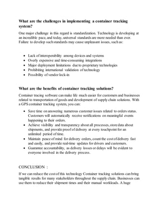 What are the challenges in implementing a container tracking
system?
One major challenge in this regard is standardization. Technology is developing at
an incredible pace, and today, universal standards are more needed than ever.
Failure to develop suchstandards may cause unpleasant issues, such as:
 Lack of interoperability among devices and systems
 Overly expensive and time-consuming integrations
 Major deployment limitations due to proprietary technologies
 Prohibiting international validation of technology
 Possibility of vendor lock-in
What are the benefits of container tracking solutions?
Container tracing software can make life much easier for customers and businesses
related to transportation of goods and development of supply chain solutions. With
a GPS container tracking system, you can:
 Save time on answering numerous customer issues related to orders status.
Customers will automatically receive notifications on meaningful events
happening to their orders.
 Achieve visibility and transparency about all processes,storedata about
shipments, and provide proof of delivery at every touchpoint for an
unlimited period of time.
 Maintain peace of mind for delivery orders, count the costofdelivery fast
and easily, and provide real-time updates for drivers and customers.
 Guarantee accountability, as delivery losses or delays will be evident to
everyone involved in the delivery process.
CONCLUSION :
If we can reduce the costof this technology Container tracking solutions can bring
tangible results for many stakeholders throughout the supply chain. Businesses can
use them to reduce their shipment times and their manual workloads. A huge
 