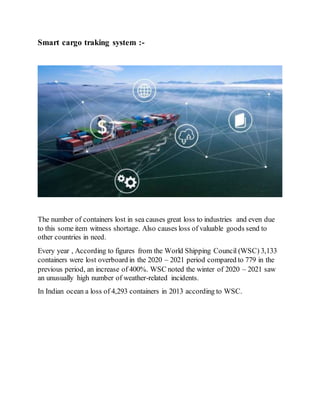 Smart cargo traking system :-
The number of containers lost in sea causes great loss to industries and even due
to this some item witness shortage. Also causes loss of valuable goods send to
other countries in need.
Every year , According to figures from the World Shipping Council (WSC) 3,133
containers were lost overboard in the 2020 – 2021 period compared to 779 in the
previous period, an increase of 400%. WSC noted the winter of 2020 – 2021 saw
an unusually high number of weather-related incidents.
In Indian ocean a loss of 4,293 containers in 2013 according to WSC.
 
