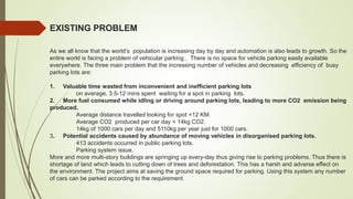 EXISTING PROBLEM
As we all know that the world’s population is increasing day by day and automation is also leads to growth. So the
entire world is facing a problem of vehicular parking . There is no space for vehicle parking easily available
everywhere. The three main problem that the increasing number of vehicles and decreasing efficiency of busy
parking lots are:
1. Valuable time wasted from inconvenient and inefficient parking lots
on average, 3.5-12 mins spent waiting for a spot in parking lots.
2. More fuel consumed while idling or driving around parking lots, leading to more CO2 emission being
produced.
Average distance travelled looking for spot =12 KM.
Average CO2 produced per car day = 14kg CO2.
14kg of 1000 cars per day and 5110kg per year just for 1000 cars.
3. Potential accidents caused by abundance of moving vehicles in disorganised parking lots.
413 accidents occurred in public parking lots.
Parking system issue.
More and more multi-story buildings are springing up every-day thus giving rise to parking problems. Thus there is
shortage of land which leads to cutting down of trees and deforestation. This has a harsh and adverse effect on
the environment. The project aims at saving the ground space required for parking. Using this system any number
of cars can be parked according to the requirement.
 