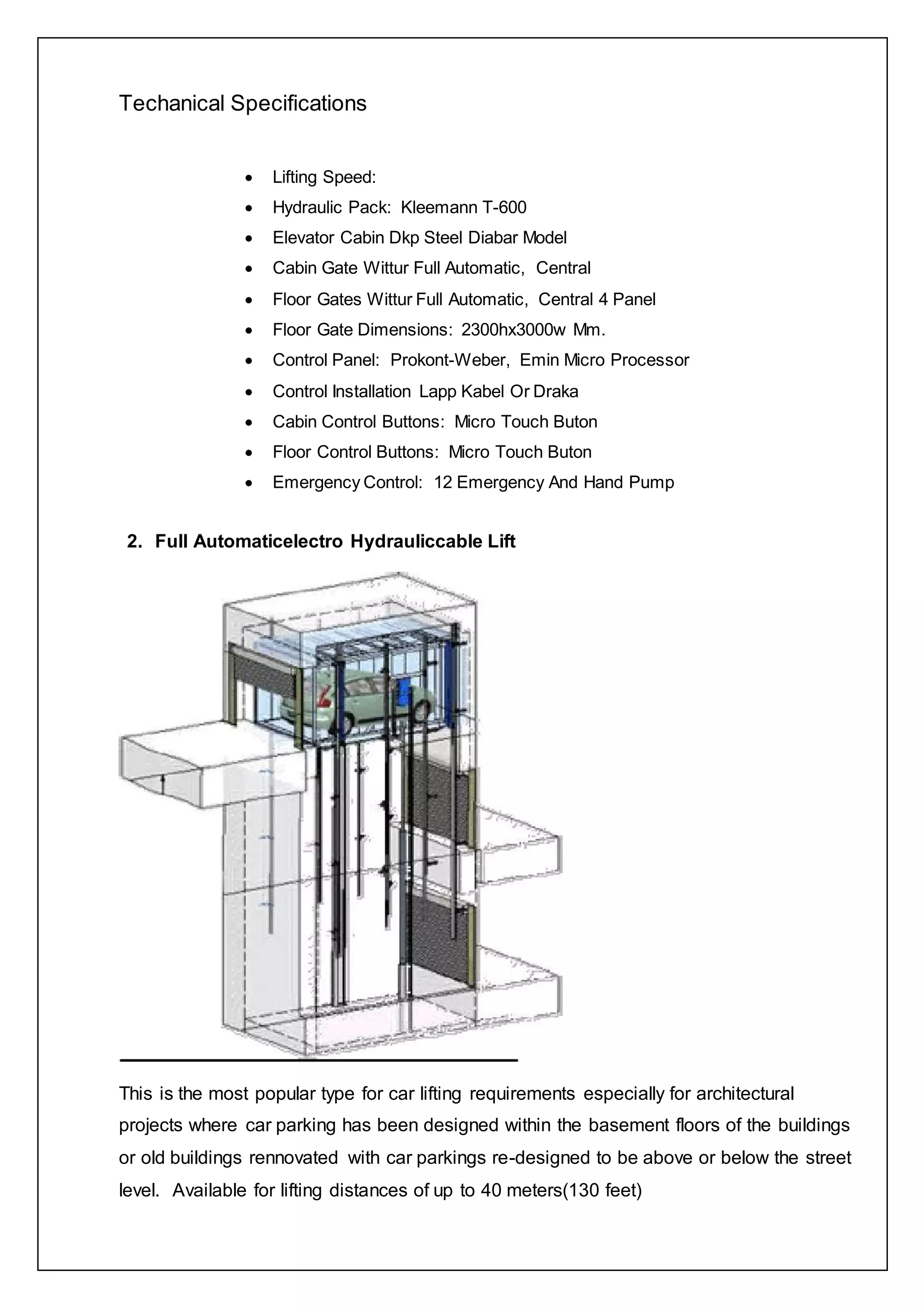 Techanical Specifications
 Lifting Speed:
 Hydraulic Pack: Kleemann T-600
 Elevator Cabin Dkp Steel Diabar Model
 Cabin Gate Wittur Full Automatic, Central
 Floor Gates Wittur Full Automatic, Central 4 Panel
 Floor Gate Dimensions: 2300hx3000w Mm.
 Control Panel: Prokont-Weber, Emin Micro Processor
 Control Installation Lapp Kabel Or Draka
 Cabin Control Buttons: Micro Touch Buton
 Floor Control Buttons: Micro Touch Buton
 Emergency Control: 12 Emergency And Hand Pump
2. Full Automaticelectro Hydrauliccable Lift
This is the most popular type for car lifting requirements especially for architectural
projects where car parking has been designed within the basement floors of the buildings
or old buildings rennovated with car parkings re-designed to be above or below the street
level. Available for lifting distances of up to 40 meters(130 feet)
 