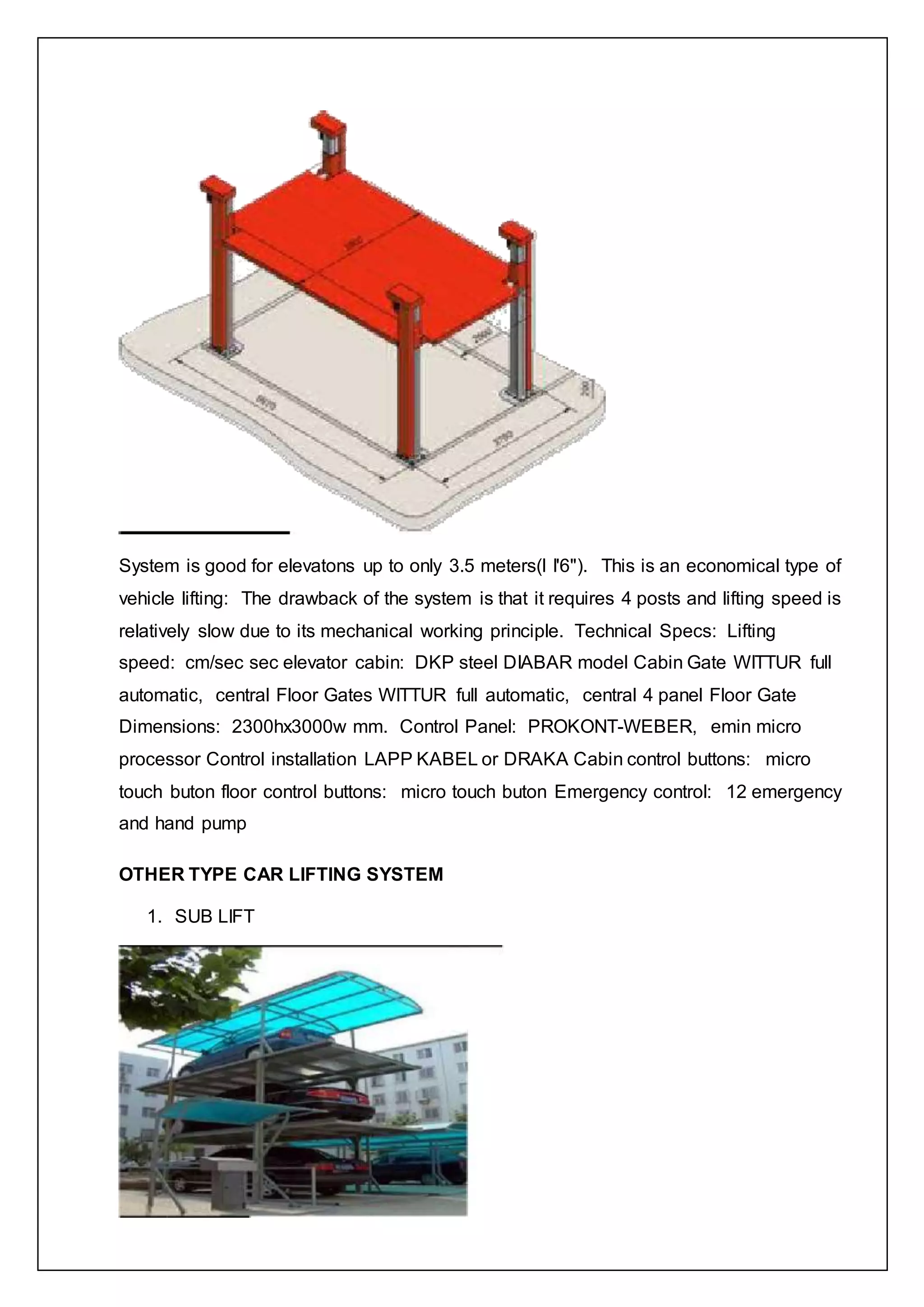 System is good for elevatons up to only 3.5 meters(l I'6"). This is an economical type of
vehicle lifting: The drawback of the system is that it requires 4 posts and lifting speed is
relatively slow due to its mechanical working principle. Technical Specs: Lifting
speed: cm/sec sec elevator cabin: DKP steel DIABAR model Cabin Gate WITTUR full
automatic, central Floor Gates WITTUR full automatic, central 4 panel Floor Gate
Dimensions: 2300hx3000w mm. Control Panel: PROKONT-WEBER, emin micro
processor Control installation LAPP KABEL or DRAKA Cabin control buttons: micro
touch buton floor control buttons: micro touch buton Emergency control: 12 emergency
and hand pump
OTHER TYPE CAR LIFTING SYSTEM
1. SUB LIFT
 