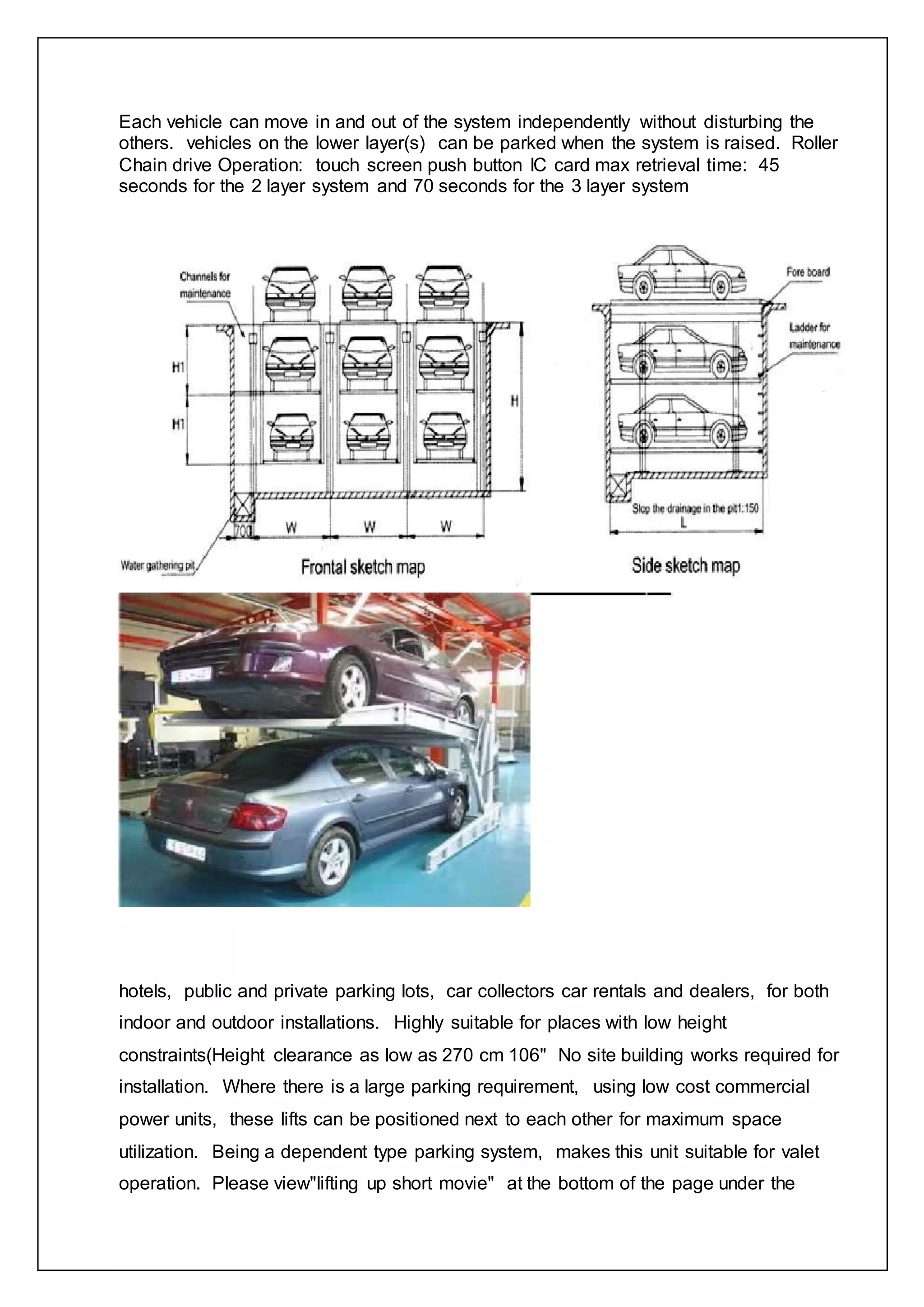 Each vehicle can move in and out of the system independently without disturbing the
others. vehicles on the lower layer(s) can be parked when the system is raised. Roller
Chain drive Operation: touch screen push button IC card max retrieval time: 45
seconds for the 2 layer system and 70 seconds for the 3 layer system
hotels, public and private parking lots, car collectors car rentals and dealers, for both
indoor and outdoor installations. Highly suitable for places with low height
constraints(Height clearance as low as 270 cm 106" No site building works required for
installation. Where there is a large parking requirement, using low cost commercial
power units, these lifts can be positioned next to each other for maximum space
utilization. Being a dependent type parking system, makes this unit suitable for valet
operation. Please view"lifting up short movie" at the bottom of the page under the
 