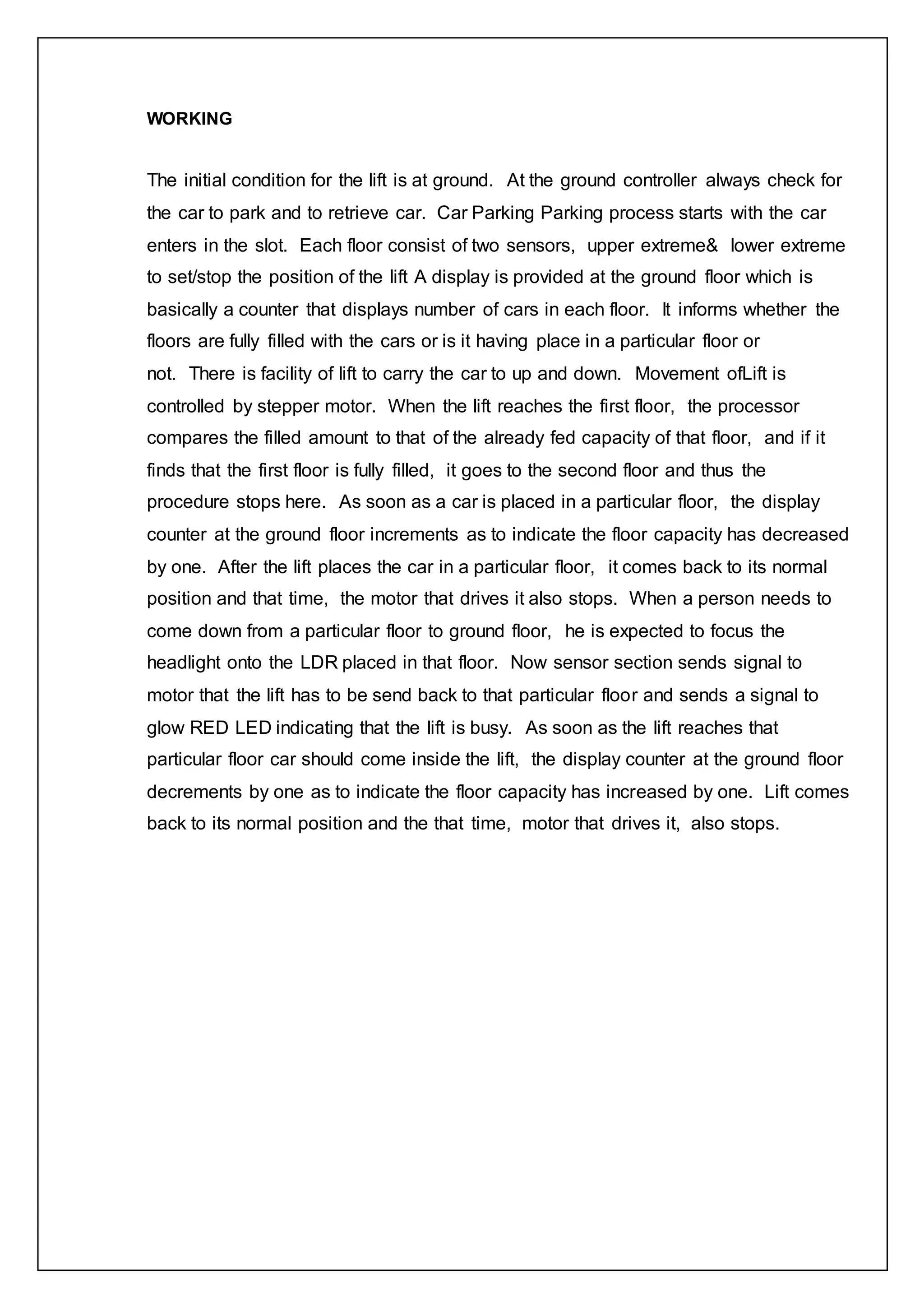 WORKING
The initial condition for the lift is at ground. At the ground controller always check for
the car to park and to retrieve car. Car Parking Parking process starts with the car
enters in the slot. Each floor consist of two sensors, upper extreme& lower extreme
to set/stop the position of the lift A display is provided at the ground floor which is
basically a counter that displays number of cars in each floor. It informs whether the
floors are fully filled with the cars or is it having place in a particular floor or
not. There is facility of lift to carry the car to up and down. Movement ofLift is
controlled by stepper motor. When the lift reaches the first floor, the processor
compares the filled amount to that of the already fed capacity of that floor, and if it
finds that the first floor is fully filled, it goes to the second floor and thus the
procedure stops here. As soon as a car is placed in a particular floor, the display
counter at the ground floor increments as to indicate the floor capacity has decreased
by one. After the lift places the car in a particular floor, it comes back to its normal
position and that time, the motor that drives it also stops. When a person needs to
come down from a particular floor to ground floor, he is expected to focus the
headlight onto the LDR placed in that floor. Now sensor section sends signal to
motor that the lift has to be send back to that particular floor and sends a signal to
glow RED LED indicating that the lift is busy. As soon as the lift reaches that
particular floor car should come inside the lift, the display counter at the ground floor
decrements by one as to indicate the floor capacity has increased by one. Lift comes
back to its normal position and the that time, motor that drives it, also stops.
 