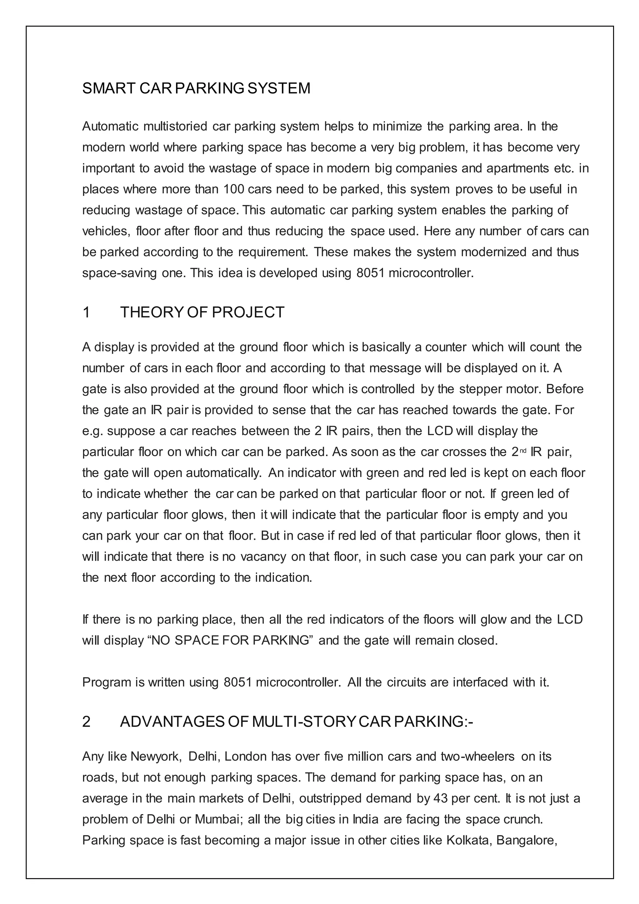 SMART CAR PARKING SYSTEM
Automatic multistoried car parking system helps to minimize the parking area. In the
modern world where parking space has become a very big problem, it has become very
important to avoid the wastage of space in modern big companies and apartments etc. in
places where more than 100 cars need to be parked, this system proves to be useful in
reducing wastage of space. This automatic car parking system enables the parking of
vehicles, floor after floor and thus reducing the space used. Here any number of cars can
be parked according to the requirement. These makes the system modernized and thus
space-saving one. This idea is developed using 8051 microcontroller.
1 THEORY OF PROJECT
A display is provided at the ground floor which is basically a counter which will count the
number of cars in each floor and according to that message will be displayed on it. A
gate is also provided at the ground floor which is controlled by the stepper motor. Before
the gate an IR pair is provided to sense that the car has reached towards the gate. For
e.g. suppose a car reaches between the 2 IR pairs, then the LCD will display the
particular floor on which car can be parked. As soon as the car crosses the 2nd
IR pair,
the gate will open automatically. An indicator with green and red led is kept on each floor
to indicate whether the car can be parked on that particular floor or not. If green led of
any particular floor glows, then it will indicate that the particular floor is empty and you
can park your car on that floor. But in case if red led of that particular floor glows, then it
will indicate that there is no vacancy on that floor, in such case you can park your car on
the next floor according to the indication.
If there is no parking place, then all the red indicators of the floors will glow and the LCD
will display “NO SPACE FOR PARKING” and the gate will remain closed.
Program is written using 8051 microcontroller. All the circuits are interfaced with it.
2 ADVANTAGES OF MULTI-STORYCAR PARKING:-
Any like Newyork, Delhi, London has over five million cars and two-wheelers on its
roads, but not enough parking spaces. The demand for parking space has, on an
average in the main markets of Delhi, outstripped demand by 43 per cent. It is not just a
problem of Delhi or Mumbai; all the big cities in India are facing the space crunch.
Parking space is fast becoming a major issue in other cities like Kolkata, Bangalore,
 