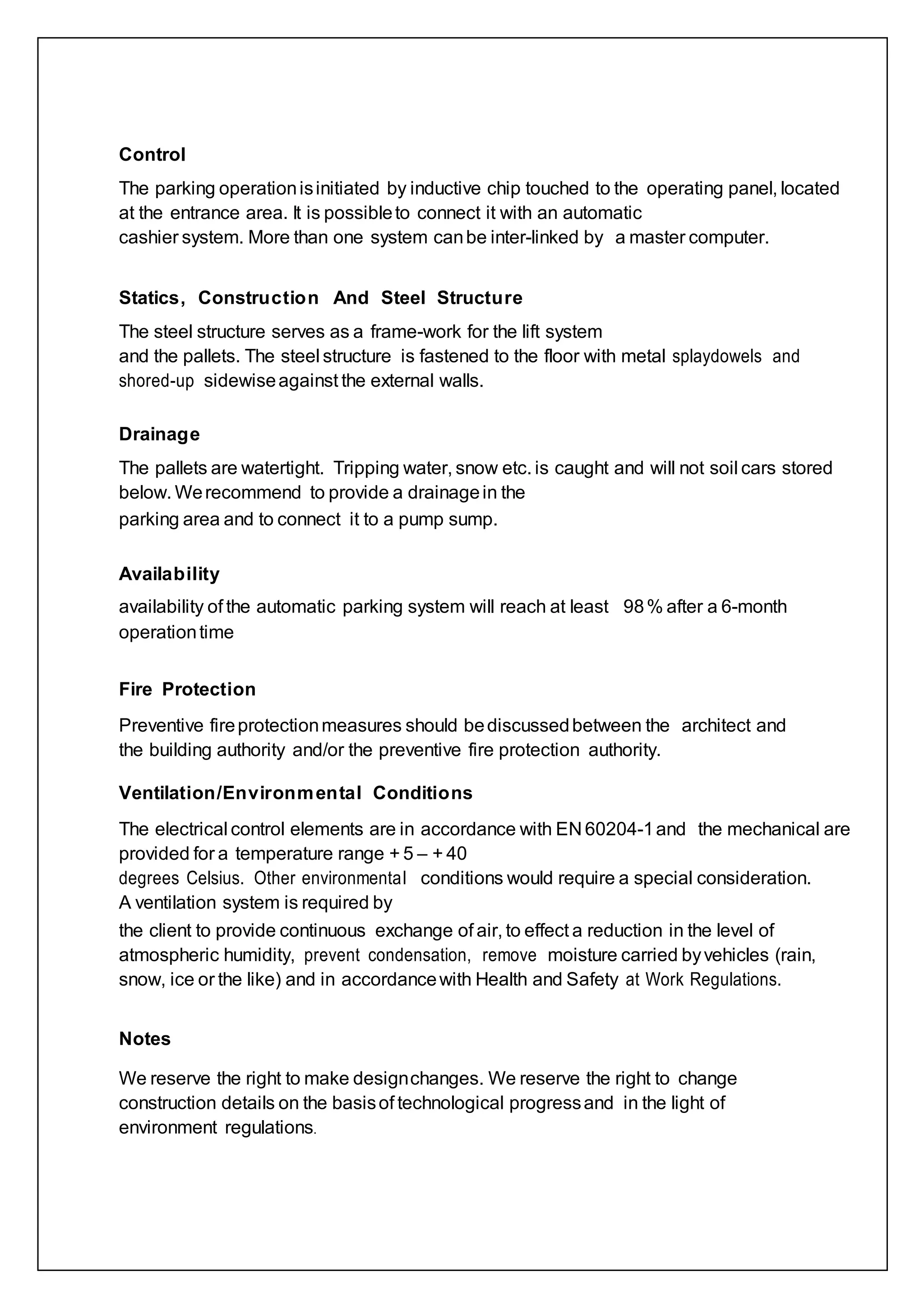 Control
The parking operationisinitiated by inductive chip touched to the operating panel, located
at the entrance area. It is possibleto connect it with an automatic
cashier system. More than one system canbe inter-linked by a master computer.
Statics, Construction And Steel Structure
The steel structure serves as a frame-work for the lift system
and the pallets. The steel structure is fastened to the floor with metal splaydowels and
shored-up sidewiseagainst the external walls.
Drainage
The pallets are watertight. Tripping water, snow etc. is caught and will not soil cars stored
below. Werecommend to provide a drainagein the
parking area and to connect it to a pump sump.
Availability
availability of the automatic parking system will reach at least 98% after a 6-month
operationtime
Fire Protection
Preventive fireprotectionmeasures should bediscussedbetween the architect and
the building authority and/or the preventive fire protection authority.
Ventilation/Environmental Conditions
The electrical control elements are in accordance with EN 60204-1and the mechanical are
provided for a temperature range + 5 – + 40
degrees Celsius. Other environmental conditions would require a special consideration.
A ventilation system is required by
the client to provide continuous exchange of air, to effect a reduction in the level of
atmospheric humidity, prevent condensation, remove moisture carried byvehicles (rain,
snow, ice or the like) and in accordancewith Health and Safety at Work Regulations.
Notes
We reserve the right to make designchanges. We reserve the right to change
construction details on the basisof technological progressand in the light of
environment regulations.
 