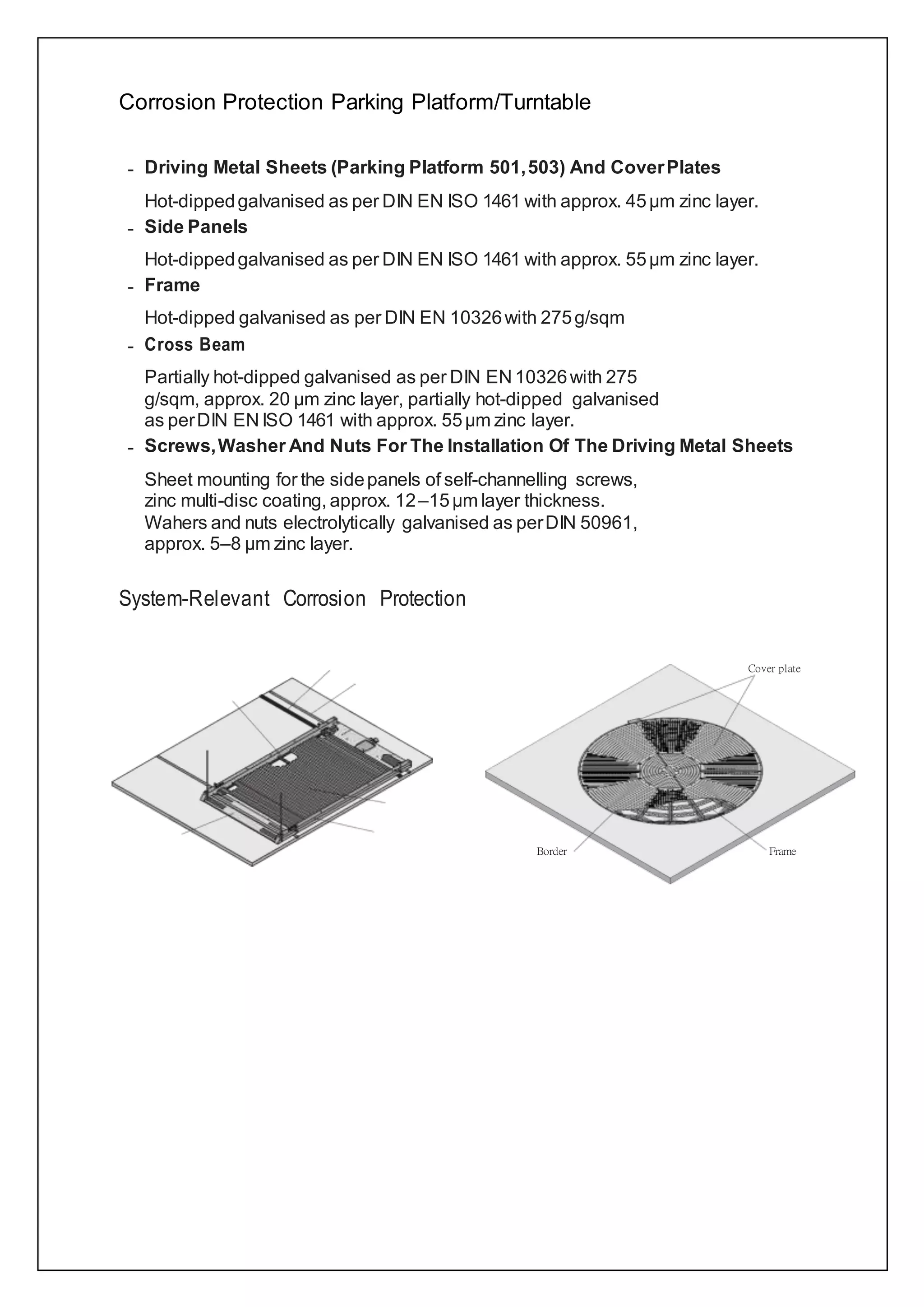 Corrosion Protection Parking Platform/Turntable
– Driving Metal Sheets (Parking Platform 501,503) And CoverPlates
Hot-dippedgalvanised as per DIN EN ISO 1461 with approx. 45µm zinc layer.
– Side Panels
Hot-dippedgalvanised as per DIN EN ISO 1461 with approx. 55µm zinc layer.
– Frame
Hot-dipped galvanised as per DIN EN 10326with 275g/sqm
– Cross Beam
Partially hot-dipped galvanised as per DIN EN 10326with 275
g/sqm, approx. 20 µm zinc layer, partially hot-dipped galvanised
as perDIN EN ISO 1461 with approx. 55µm zinc layer.
– Screws,Washer And Nuts For The Installation Of The Driving Metal Sheets
Sheet mounting for the sidepanels of self-channelling screws,
zinc multi-disc coating, approx. 12–15µm layer thickness.
Wahers and nuts electrolytically galvanised as perDIN 50961,
approx. 5–8 µm zinc layer.
System-Relevant Corrosion Protection
 
