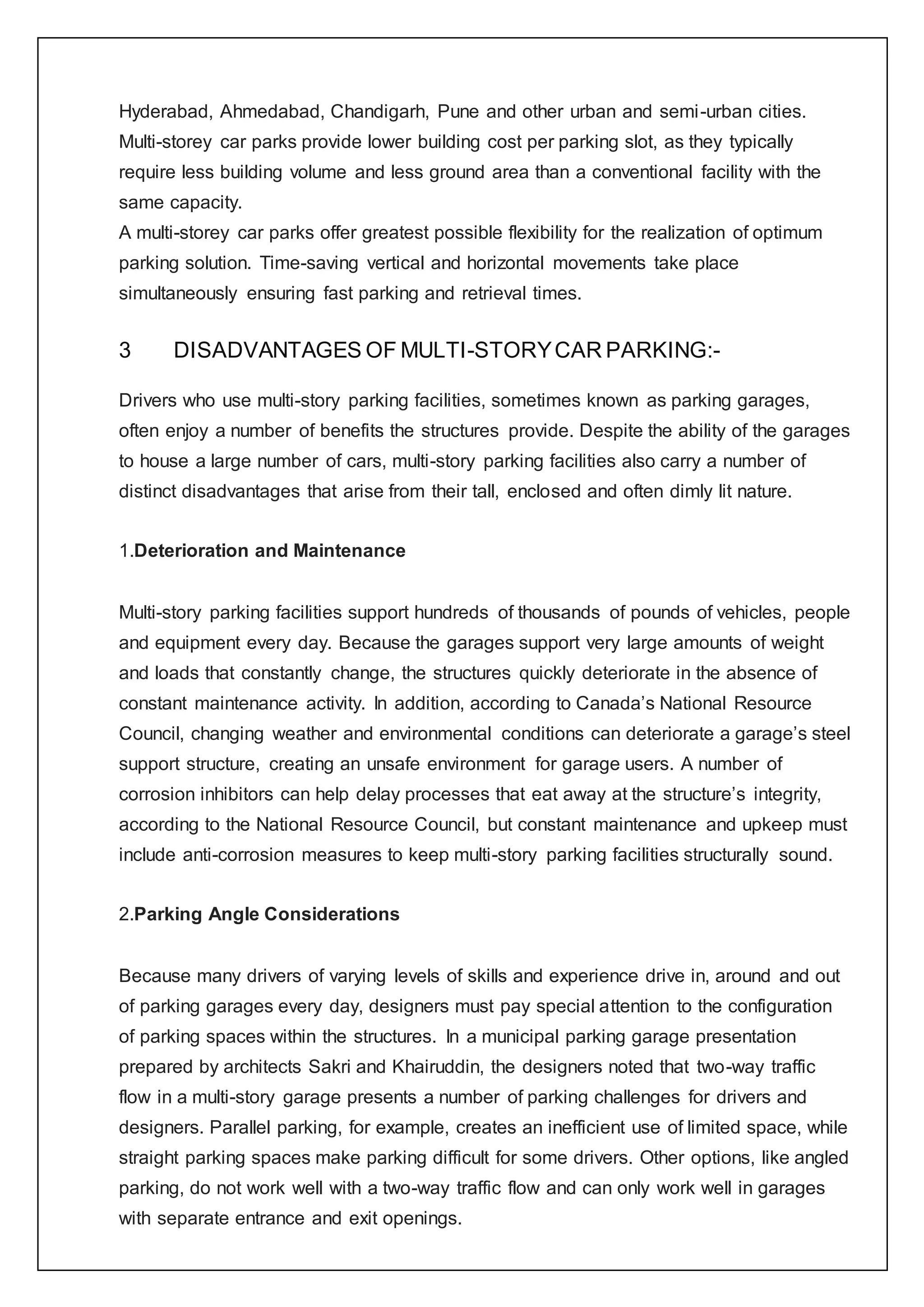 Hyderabad, Ahmedabad, Chandigarh, Pune and other urban and semi-urban cities.
Multi-storey car parks provide lower building cost per parking slot, as they typically
require less building volume and less ground area than a conventional facility with the
same capacity.
A multi-storey car parks offer greatest possible flexibility for the realization of optimum
parking solution. Time-saving vertical and horizontal movements take place
simultaneously ensuring fast parking and retrieval times.
3 DISADVANTAGES OF MULTI-STORYCAR PARKING:-
Drivers who use multi-story parking facilities, sometimes known as parking garages,
often enjoy a number of benefits the structures provide. Despite the ability of the garages
to house a large number of cars, multi-story parking facilities also carry a number of
distinct disadvantages that arise from their tall, enclosed and often dimly lit nature.
1.Deterioration and Maintenance
Multi-story parking facilities support hundreds of thousands of pounds of vehicles, people
and equipment every day. Because the garages support very large amounts of weight
and loads that constantly change, the structures quickly deteriorate in the absence of
constant maintenance activity. In addition, according to Canada’s National Resource
Council, changing weather and environmental conditions can deteriorate a garage’s steel
support structure, creating an unsafe environment for garage users. A number of
corrosion inhibitors can help delay processes that eat away at the structure’s integrity,
according to the National Resource Council, but constant maintenance and upkeep must
include anti-corrosion measures to keep multi-story parking facilities structurally sound.
2.Parking Angle Considerations
Because many drivers of varying levels of skills and experience drive in, around and out
of parking garages every day, designers must pay special attention to the configuration
of parking spaces within the structures. In a municipal parking garage presentation
prepared by architects Sakri and Khairuddin, the designers noted that two-way traffic
flow in a multi-story garage presents a number of parking challenges for drivers and
designers. Parallel parking, for example, creates an inefficient use of limited space, while
straight parking spaces make parking difficult for some drivers. Other options, like angled
parking, do not work well with a two-way traffic flow and can only work well in garages
with separate entrance and exit openings.
 