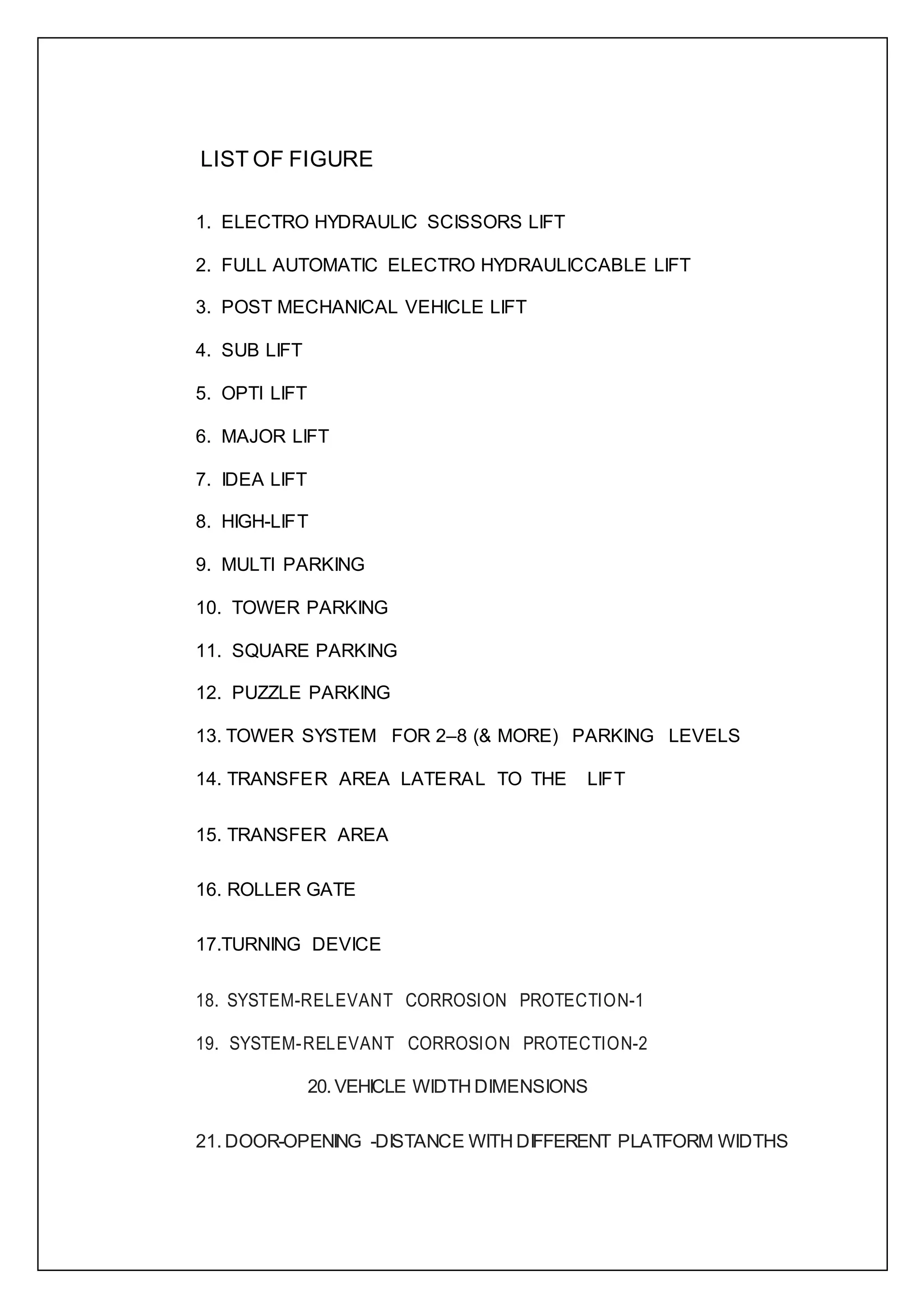 LIST OF FIGURE
1. ELECTRO HYDRAULIC SCISSORS LIFT
2. FULL AUTOMATIC ELECTRO HYDRAULICCABLE LIFT
3. POST MECHANICAL VEHICLE LIFT
4. SUB LIFT
5. OPTI LIFT
6. MAJOR LIFT
7. IDEA LIFT
8. HIGH-LIFT
9. MULTI PARKING
10. TOWER PARKING
11. SQUARE PARKING
12. PUZZLE PARKING
13. TOWER SYSTEM FOR 2–8 (& MORE) PARKING LEVELS
14. TRANSFER AREA LATERAL TO THE LIFT
15. TRANSFER AREA
16. ROLLER GATE
17.TURNING DEVICE
18. SYSTEM-RELEVANT CORROSION PROTECTION-1
19. SYSTEM-RELEVANT CORROSION PROTECTION-2
20. VEHICLE WIDTH DIMENSIONS
21. DOOR-OPENING -DISTANCE WITH DIFFERENT PLATFORM WIDTHS
 
