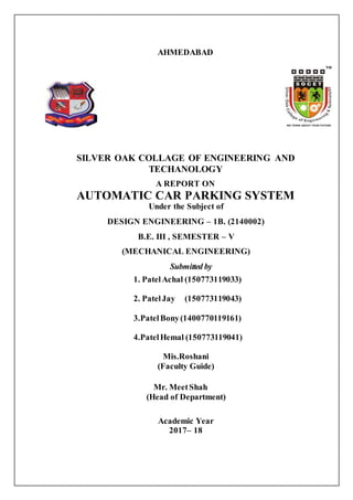 AHMEDABAD
SILVER OAK COLLAGE OF ENGINEERING AND
TECHANOLOGY
A REPORT ON
AUTOMATIC CAR PARKING SYSTEM
Under the Subject of
DESIGN ENGINEERING – 1B. (2140002)
B.E. III , SEMESTER – V
(MECHANICAL ENGINEERING)
Submitted by
1. PatelAchal (150773119033)
2. PatelJay (150773119043)
3.PatelBony(1400770119161)
4.PatelHemal (150773119041)
Mis.Roshani
(Faculty Guide)
Mr. MeetShah
(Head of Department)
Academic Year
2017– 18
 