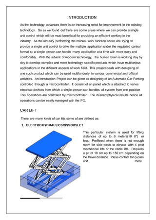 INTRODUCTION
As the technology advances there is an increasing need for improvement in the existing
technology. So as we found out there are some areas where we can provide a single
unit control which will be must beneficial for providing an efficient working in the
industry. As the industry performing the manual work function so we are trying to
provide a single unit control to drive the multiple application under the regulated control
format so a single person can handle many application at a time with more easy and
comfortably. With the advent of modern technology, the human brain is working day by
day to develop complex and more technology specific products which have multifarious
applications in the different aspects of work field. This project deals with designing of
one such product which can be used multifariously in various commercial and official
activities. An introduction Project can be given as designing of an Automatic Car Parking
controlled through a microcontroller. It consist of an panel which is attached to varies
electrical devices from which a single person can handles all system from one position
This operations are controlled by microcontroller. The desired physical results hence all
operations can be easily managed with the PC.
CAR LIFT
There are many kinds of car litts some of are defined as:
1. ELECTRO HYDRAULICSCISSORSLET
This particular system is used for lifting
distances of up to 6 meters(19 8") or
less. Preffered when there is not enough
room for side posts to elevate with 4 post
mechanical lifts or the cable lifts. Requires
a pit of 10 cm up to 150 cm depending on
the travel distance. Plese contact for quotes
and more...
 