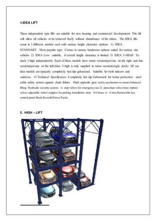 4.IDEA LIFT
These independent type lifts are suitable for new housing and commercial developments This lift
will allow all vehicles to be removed freely without disturbance of the others. The IDEA lifts
come in 3 different models each with various height clearance options: 1) IDEA
STANDART: Most popular type. Comes in various headroom options suited for various size
vehicles 2) IDEA Low: suitable, if overall height clearance is limited 3) IDEA 3-HIGH: To
stack 3 high independently Each of these models have mono versions(picture on the right and duo
versions(picture on the left).Idea 3-high is only supplied in mono version(single deck) All our
idea models are typically completely hot-dip galvanized. Suitable for both indoors and
outdoors. 15 Technical Specification Completely hot dip Galvanized for better protection. steel
cable safety system against chain failure. Dual opposite gear safety mechanism to ensure balanced
lifting Hydraulic security system: 1) stop valves for emergency use 2) parachute valves hose rupture
valves adjustable wheel stoppers for parking Installation time: 4-6 hours w/ 4 men Removable key
control panel Bosh Rexroth Power Packs
5. HIGH – LIFT
 