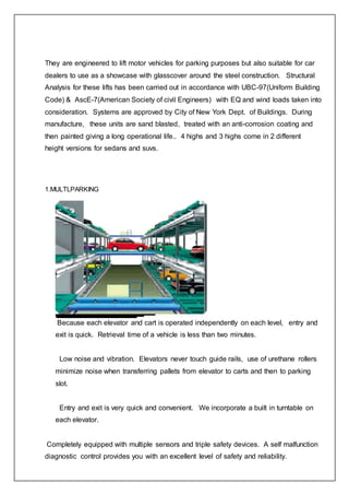 They are engineered to lift motor vehicles for parking purposes but also suitable for car
dealers to use as a showcase with glasscover around the steel construction. Structural
Analysis for these lifts has been carried out in accordance with UBC-97(Uniform Building
Code) & AscE-7(American Society of civil Engineers) with EQ and wind loads taken into
consideration. Systems are approved by City of New York Dept. of Buildings. During
manufacture, these units are sand blasted, treated with an anti-corrosion coating and
then painted giving a long operational life.. 4 highs and 3 highs come in 2 different
height versions for sedans and suvs.
1.MULTLPARKING
Because each elevator and cart is operated independently on each level, entry and
exit is quick. Retrieval time of a vehicle is less than two minutes.
Low noise and vibration. Elevators never touch guide rails, use of urethane rollers
minimize noise when transferring pallets from elevator to carts and then to parking
slot.
Entry and exit is very quick and convenient. We incorporate a built in turntable on
each elevator.
Completely equipped with multiple sensors and triple safety devices. A self malfunction
diagnostic control provides you with an excellent level of safety and reliability.
 