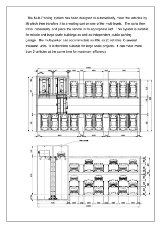 The Multi-Parking system has been designed to automatically move the vehicles by
lift which then transfers it to a waiting cart on one of the multi-levels. The carts then
travel horizontally and place the vehicle in its appropriate slot. This system is suitable
for middle and large-scale buildings as well as independent public parking
garage. The multi-parker can accommodate as little as 20 vehicles to several
thousand units. It is therefore suitable for large scale projects. It can move more
than 2 vehicles at the same time for maximum efficiency
 