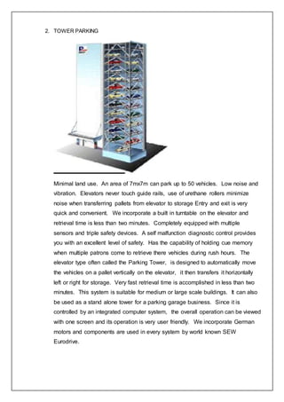 2. TOWER PARKING
Minimal land use. An area of 7mx7m can park up to 50 vehicles. Low noise and
vibration. Elevators never touch guide rails, use of urethane rollers minimize
noise when transferring pallets from elevator to storage Entry and exit is very
quick and convenient. We incorporate a built in turntable on the elevator and
retrieval time is less than two minutes. Completely equipped with multiple
sensors and triple safety devices. A self malfunction diagnostic control provides
you with an excellent level of safety. Has the capability of holding cue memory
when multiple patrons come to retrieve there vehicles during rush hours. The
elevator type often called the Parking Tower, is designed to automatically move
the vehicles on a pallet vertically on the elevator, it then transfers it horizontally
left or right for storage. Very fast retrieval time is accomplished in less than two
minutes. This system is suitable for medium or large scale buildings. It can also
be used as a stand alone tower for a parking garage business. Since it is
controlled by an integrated computer system, the overall operation can be viewed
with one screen and its operation is very user friendly. We incorporate German
motors and components are used in every system by world known SEW
Eurodrive.
 