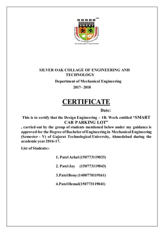 SILVER OAK COLLAGE OF ENGINEERING AND
TECHNOLOGY
Department of Mechanical Engineering
2017– 2018
CERTIFICATE
Date:
This is to certify that the Design Engineering – 1B. Work entitled “SMART
CAR PARKING LOT”
, carried out by the group of students mentioned below under my guidance is
approved for the Degree ofBachelorofEngineering in MechanicalEngineering
(Semester - V) of Gujarat Technological University, Ahmedabad during the
academic year2016-17.
List of Students:-
1. PatelAchal (150773119033)
2. PatelJay (150773119043)
3.PatelBony(1400770119161)
4.PatelHemal(150773119041)
 