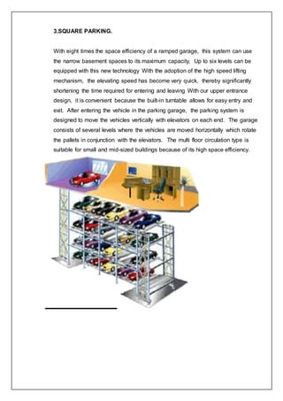 3.SQUARE PARKING.
With eight times the space efficiency of a ramped garage, this system can use
the narrow basement spaces to its maximum capacity. Up to six levels can be
equipped with this new technology With the adoption of the high speed lifting
mechanism, the elevating speed has become very quick, thereby significantly
shortening the time required for entering and leaving With our upper entrance
design, it is convenient because the built-in turntable allows for easy entry and
exit. After entering the vehicle in the parking garage, the parking system is
designed to move the vehicles vertically with elevators on each end. The garage
consists of several levels where the vehicles are moved horizontally which rotate
the pallets in conjunction with the elevators. The multi floor circulation type is
suitable for small and mid-sized buildings because of its high space efficiency.
 