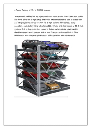 4 Puzzle Parking in 2.3, or 5 HIGH versions
Independent parking The top layer pallets can move up and down lower layer pallets
can move either left to right or up and down. Max time to retrive cars is 60 sec with
2& 3 high systems and 90 sec with 4& 5 High systems PLC control. easy
operation, push button lifting with chain at 2& 3 highs and steel cables at 4& 5 High
systems Built in drop protection, prevents failure and accidents. photoelectric
checking system which controls vehicle size Emergency stop pushbutton Steel
construction with complete galvanization Safe operation, low maintenance
 