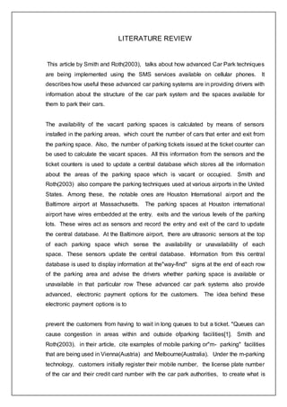 LITERATURE REVIEW
This article by Smith and Roth(2003), talks about how advanced Car Park techniques
are being implemented using the SMS services available on cellular phones. It
describes how useful these advanced car parking systems are in providing drivers with
information about the structure of the car park system and the spaces available for
them to park their cars.
The availability of the vacant parking spaces is calculated by means of sensors
installed in the parking areas, which count the number of cars that enter and exit from
the parking space. Also, the number of parking tickets issued at the ticket counter can
be used to calculate the vacant spaces. All this information from the sensors and the
ticket counters is used to update a central database which stores all the information
about the areas of the parking space which is vacant or occupied. Smith and
Roth(2003) also compare the parking techniques used at various airports in the United
States. Among these, the notable ones are Houston International airport and the
Baltimore airport at Massachusetts. The parking spaces at Houston international
airport have wires embedded at the entry. exits and the various levels of the parking
lots. These wires act as sensors and record the entry and exit of the card to update
the central database. At the Baltimore airport, there are ultrasonic sensors at the top
of each parking space which sense the availability or unavailability of each
space. These sensors update the central database. Information from this central
database is used to display information at the"way-find" signs at the end of each row
of the parking area and advise the drivers whether parking space is available or
unavailable in that particular row These advanced car park systems also provide
advanced, electronic payment options for the customers. The idea behind these
electronic payment options is to
prevent the customers from having to wait in long queues to but a ticket. "Queues can
cause congestion in areas within and outside ofparking facilities[1]. Smith and
Roth(2003). in their article, cite examples of mobile parking or"m- parking" facilities
that are being used in Vienna(Austria) and Melbourne(Australia). Under the m-parking
technology, customers initially register their mobile number, the license plate number
of the car and their credit card number with the car park authorities, to create what is
 
