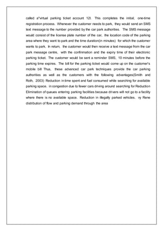 called a"virtual parking ticket account 12l. This completes the initial, one-time
registration process. Whenever the customer needs to park, they would send an SMS
text message to the number provided by the car park authorities. The SMS message
would consist of the license plate number of the car, the location code of the parking
area where they want to park and the time duration(in minutes) for which the customer
wants to park. In return, the customer would then receive a text message from the car
park message centre, with the confinmation and the expiry time of their electronic
parking ticket. The customer would be sent a reminder SMS, 10 minutes before the
parking time expires. The bill for the parking ticket would come up on the customer's
mobile bill Thus, these advanced car park techniques provide the car parking
authorities as well as the customers with the following advantages(Smith and
Roth, 2003) Reduction in time spent and fuel consumed while searching for available
parking space. in congestion due to fewer cars driving around searching for Reduction
Elimination of queues entering parking facilities because drivers will not go to a facility
where there is no available space. Reduction in illegally parked vehicles. vy Rene
distribution of flow and parking demand through the area
 