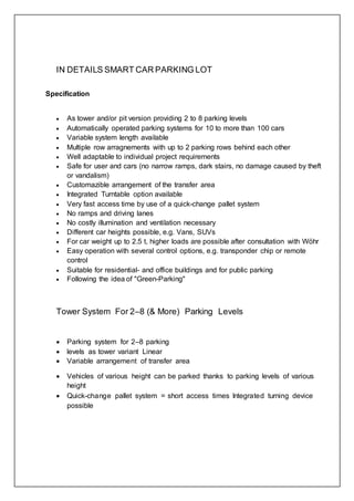IN DETAILS SMART CAR PARKING LOT
Specification
 As tower and/or pit version providing 2 to 8 parking levels
 Automatically operated parking systems for 10 to more than 100 cars
 Variable system length available
 Multiple row arragnements with up to 2 parking rows behind each other
 Well adaptable to individual project requirements
 Safe for user and cars (no narrow ramps, dark stairs, no damage caused by theft
or vandalism)
 Customazible arrangement of the transfer area
 Integrated Turntable option available
 Very fast access time by use of a quick-change pallet system
 No ramps and driving lanes
 No costly illumination and ventilation necessary
 Different car heights possible, e.g. Vans, SUVs
 For car weight up to 2.5 t, higher loads are possible after consultation with Wöhr
 Easy operation with several control options, e.g. transponder chip or remote
control
 Suitable for residential- and office buildings and for public parking
 Following the idea of "Green-Parking"
Tower System For 2–8 (& More) Parking Levels
 Parking system for 2–8 parking
 levels as tower variant Linear
 Variable arrangement of transfer area
 Vehicles of various height can be parked thanks to parking levels of various
height
 Quick-change pallet system = short access times Integrated turning device
possible
 