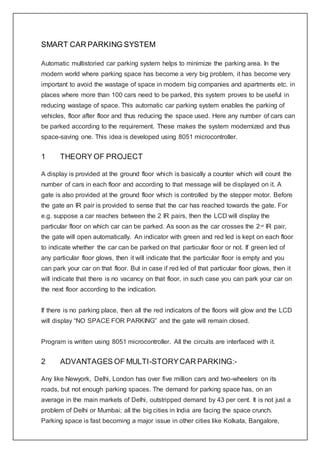 SMART CAR PARKING SYSTEM
Automatic multistoried car parking system helps to minimize the parking area. In the
modern world where parking space has become a very big problem, it has become very
important to avoid the wastage of space in modern big companies and apartments etc. in
places where more than 100 cars need to be parked, this system proves to be useful in
reducing wastage of space. This automatic car parking system enables the parking of
vehicles, floor after floor and thus reducing the space used. Here any number of cars can
be parked according to the requirement. These makes the system modernized and thus
space-saving one. This idea is developed using 8051 microcontroller.
1 THEORY OF PROJECT
A display is provided at the ground floor which is basically a counter which will count the
number of cars in each floor and according to that message will be displayed on it. A
gate is also provided at the ground floor which is controlled by the stepper motor. Before
the gate an IR pair is provided to sense that the car has reached towards the gate. For
e.g. suppose a car reaches between the 2 IR pairs, then the LCD will display the
particular floor on which car can be parked. As soon as the car crosses the 2nd
IR pair,
the gate will open automatically. An indicator with green and red led is kept on each floor
to indicate whether the car can be parked on that particular floor or not. If green led of
any particular floor glows, then it will indicate that the particular floor is empty and you
can park your car on that floor. But in case if red led of that particular floor glows, then it
will indicate that there is no vacancy on that floor, in such case you can park your car on
the next floor according to the indication.
If there is no parking place, then all the red indicators of the floors will glow and the LCD
will display “NO SPACE FOR PARKING” and the gate will remain closed.
Program is written using 8051 microcontroller. All the circuits are interfaced with it.
2 ADVANTAGES OF MULTI-STORYCAR PARKING:-
Any like Newyork, Delhi, London has over five million cars and two-wheelers on its
roads, but not enough parking spaces. The demand for parking space has, on an
average in the main markets of Delhi, outstripped demand by 43 per cent. It is not just a
problem of Delhi or Mumbai; all the big cities in India are facing the space crunch.
Parking space is fast becoming a major issue in other cities like Kolkata, Bangalore,
 