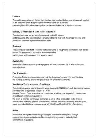 Control
The parking operationisinitiated by inductive chip touched to the operating panel, located
at the entrance area. It is possibleto connect it with an automatic
cashier system. More than one system canbe inter-linked by a master computer.
Statics, Construction And Steel Structure
The steel structure serves as a frame-work for the lift system
and the pallets. The steel structure is fastened to the floor with metal splaydowels and
shored-up sidewiseagainst the external walls.
Drainage
The pallets are watertight. Tripping water, snow etc. is caught and will not soil cars stored
below. Werecommend to provide a drainagein the
parking area and to connect it to a pump sump.
Availability
availability of the automatic parking system will reach at least 98% after a 6-month
operationtime
Fire Protection
Preventive fireprotectionmeasures should bediscussedbetween the architect and
the building authority and/or the preventive fire protection authority.
Ventilation/Environmental Conditions
The electrical control elements are in accordance with EN 60204-1and the mechanical are
provided for a temperature range + 5 – + 40
degrees Celsius. Other environmental conditions would require a special consideration.
A ventilation system is required by
the client to provide continuous exchange of air, to effect a reduction in the level of
atmospheric humidity, prevent condensation, remove moisture carried byvehicles (rain,
snow, ice or the like) and in accordancewith Health and Safety at Work Regulations.
Notes
We reserve the right to make designchanges. We reserve the right to change
construction details on the basisof technological progressand in the light of
environment regulations.
 