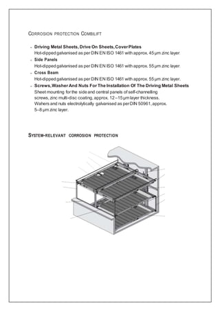 CORROSION PROTECTION COMBILIFT
– Driving Metal Sheets, Drive On Sheets,CoverPlates
Hot-dippedgalvanised as per DIN EN ISO 1461 with approx. 45µm zinc layer.
– Side Panels
Hot-dippedgalvanised as per DIN EN ISO 1461 with approx. 55µm zinc layer.
– Cross Beam
Hot-dippedgalvanised as per DIN EN ISO 1461 with approx. 55µm zinc layer.
– Screws,Washer And Nuts For The Installation Of The Driving Metal Sheets
Sheet mounting for the sideand central panels of self-channelling
screws, zinc multi-disc coating, approx. 12–15µm layer thickness.
Wahers and nuts electrolytically galvanised as perDIN 50961,approx.
5–8 µm zinc layer.
SYSTEM-RELEVANT CORROSION PROTECTION
 