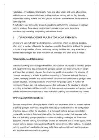 Hyderabad, Ahmedabad, Chandigarh, Pune and other urban and semi-urban cities.
Multi-storey car parks provide lower building cost per parking slot, as they typically
require less building volume and less ground area than a conventional facility with the
same capacity.
A multi-storey car parks offer greatest possible flexibility for the realization of optimum
parking solution. Time-saving vertical and horizontal movements take place
simultaneously ensuring fast parking and retrieval times.
3 DISADVANTAGES OF MULTI-STORYCAR PARKING:-
Drivers who use multi-story parking facilities, sometimes known as parking garages,
often enjoy a number of benefits the structures provide. Despite the ability of the garages
to house a large number of cars, multi-story parking facilities also carry a number of
distinct disadvantages that arise from their tall, enclosed and often dimly lit nature.
1.Deterioration and Maintenance
Multi-story parking facilities support hundreds of thousands of pounds of vehicles, people
and equipment every day. Because the garages support very large amounts of weight
and loads that constantly change, the structures quickly deteriorate in the absence of
constant maintenance activity. In addition, according to Canada’s National Resource
Council, changing weather and environmental conditions can deteriorate a garage’s steel
support structure, creating an unsafe environment for garage users. A number of
corrosion inhibitors can help delay processes that eat away at the structure’s integrity,
according to the National Resource Council, but constant maintenance and upkeep must
include anti-corrosion measures to keep multi-story parking facilities structurally sound.
2.Parking Angle Considerations
Because many drivers of varying levels of skills and experience drive in, around and out
of parking garages every day, designers must pay special attention to the configuration
of parking spaces within the structures. In a municipal parking garage presentation
prepared by architects Sakri and Khairuddin, the designers noted that two-way traffic
flow in a multi-story garage presents a number of parking challenges for drivers and
designers. Parallel parking, for example, creates an inefficient use of limited space, while
straight parking spaces make parking difficult for some drivers. Other options, like angled
parking, do not work well with a two-way traffic flow and can only work well in garages
with separate entrance and exit openings.
 