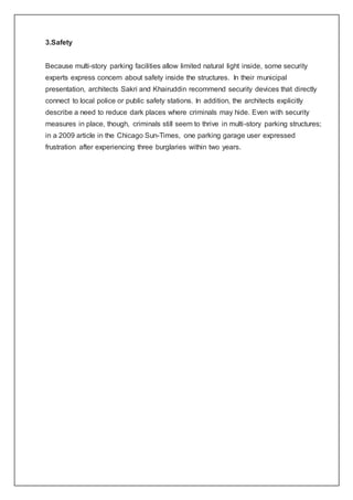 3.Safety
Because multi-story parking facilities allow limited natural light inside, some security
experts express concern about safety inside the structures. In their municipal
presentation, architects Sakri and Khairuddin recommend security devices that directly
connect to local police or public safety stations. In addition, the architects explicitly
describe a need to reduce dark places where criminals may hide. Even with security
measures in place, though, criminals still seem to thrive in multi-story parking structures;
in a 2009 article in the Chicago Sun-Times, one parking garage user expressed
frustration after experiencing three burglaries within two years.
 