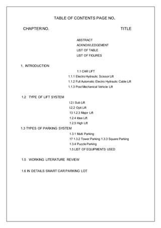 TABLE OF CONTENTS PAGE NO.
CHAPTER NO. TITLE
ABSTRACT
ACKNOWLEDGEMENT
LIST OF TABLE
LIST OF FIGURES
1. INTRODUCTION
1.1 CAR LIFT
1.1.1 Electro Hydraulic Scissor Lift
1.1.2 Full Automatic Electro Hydraulic Cable Lift
1.1.3 Post Mechanical Vehicle Lift
1.2 TYPE OF LIFT SYSTEM
l.2.l Sub Lift
I.2.2 Opti Lift
13 1.2.3 Major Lift
1.2.4 Idea Lift
1.2.5 High Lift
1.3 TYPES OF PARKING SYSTEM
1.3.1 Multi Parking
17 1.3.2 Tower Parking 1.3.3 Square Parking
1.3.4 Puzzle Parking
1.5 LIST OF EQUIPMENTS USED
1.5 WORKING LITERATURE REVIEW
1.6 IN DETAILS SMART CAR PARKING LOT
 